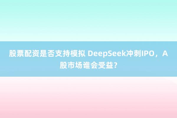 股票配资是否支持模拟 DeepSeek冲刺IPO，A股市场谁会受益？