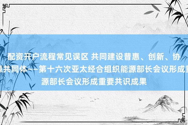 配资开户流程常见误区 共同建设普惠、创新、协同的亚太能源共同体——第十六次亚太经合组织能源部长会议形成重要共识成果
