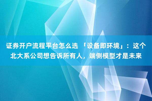 证券开户流程平台怎么选 「设备即环境」：这个北大系公司想告诉所有人，端侧模型才是未来