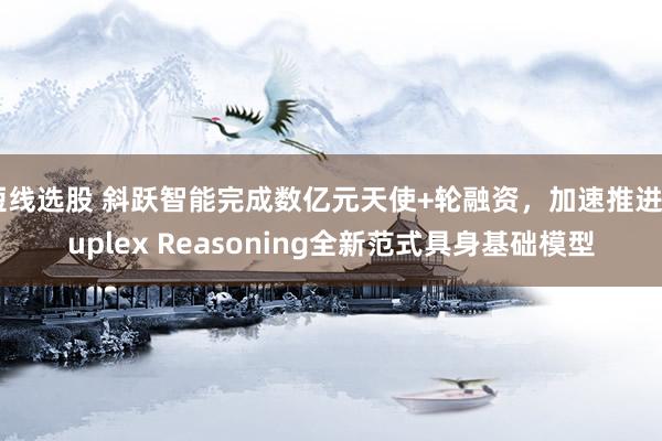 短线选股 斜跃智能完成数亿元天使+轮融资，加速推进Duplex Reasoning全新范式具身基础模型