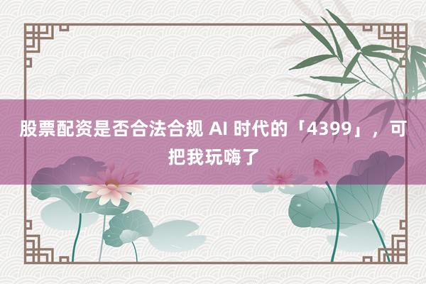 股票配资是否合法合规 AI 时代的「4399」，可把我玩嗨了