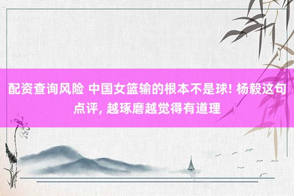 配资查询风险 中国女篮输的根本不是球! 杨毅这句点评, 越琢磨越觉得有道理