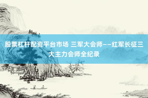 股票杠杆配资平台市场 三军大会师——红军长征三大主力会师全纪录