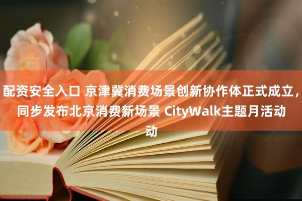 配资安全入口 京津冀消费场景创新协作体正式成立，同步发布北京消费新场景 CityWalk主题月活动