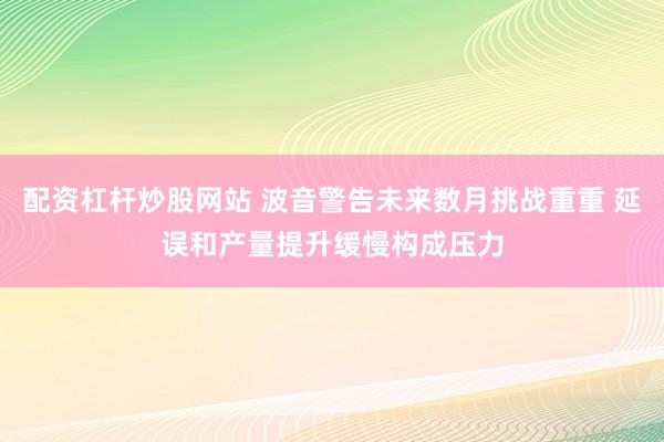 配资杠杆炒股网站 波音警告未来数月挑战重重 延误和产量提升缓慢构成压力