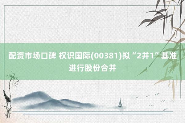 配资市场口碑 权识国际(00381)拟“2并1”基准进行股份合并