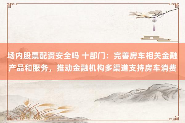 场内股票配资安全吗 十部门：完善房车相关金融产品和服务，推动金融机构多渠道支持房车消费