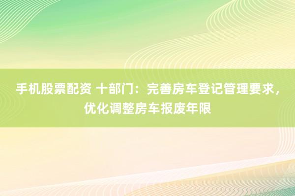 手机股票配资 十部门：完善房车登记管理要求，优化调整房车报废年限