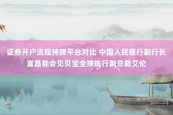 证券开户流程持牌平台对比 中国人民银行副行长宣昌能会见贝宝全球执行副总裁艾伦