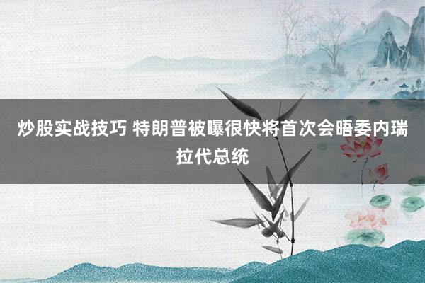炒股实战技巧 特朗普被曝很快将首次会晤委内瑞拉代总统