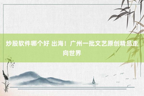 炒股软件哪个好 出海！广州一批文艺原创精品走向世界