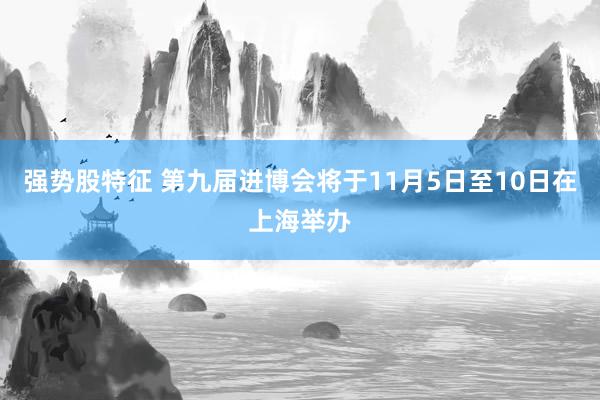 强势股特征 第九届进博会将于11月5日至10日在上海举办