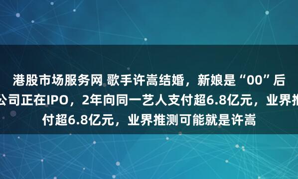 港股市场服务网 歌手许嵩结婚，新娘是“00”后主持人！其背后公司正在IPO，2年向同一艺人支付超6.8亿元，业界推测可能就是许嵩