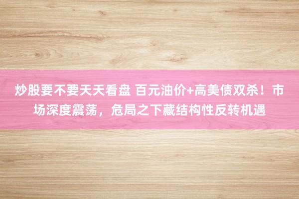 炒股要不要天天看盘 百元油价+高美债双杀!市场深度震荡,危局之下藏结构性反转机遇