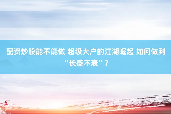 配资炒股能不能做 超级大户的江湖崛起 如何做到“长盛不衰”?