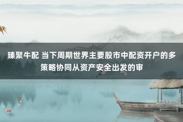 臻聚牛配 当下周期世界主要股市中配资开户的多策略协同从资产安全出发的审