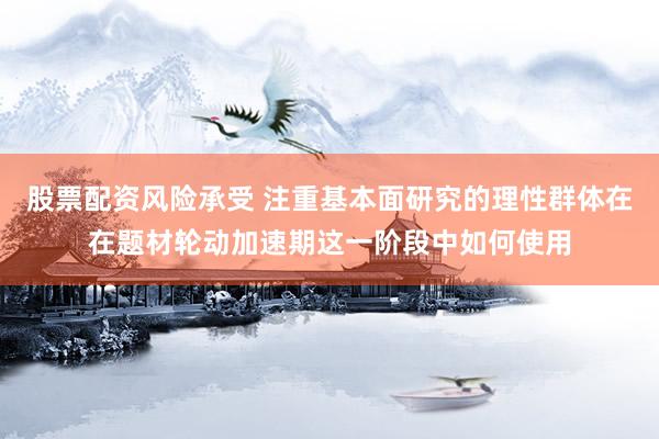 股票配资风险承受 注重基本面研究的理性群体在在题材轮动加速期这一阶段中如何使用