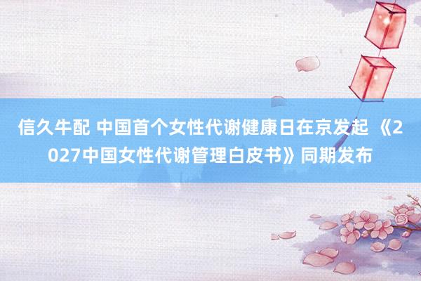 信久牛配 中国首个女性代谢健康日在京发起 《2027中国女性代谢管理白皮书》同期发布