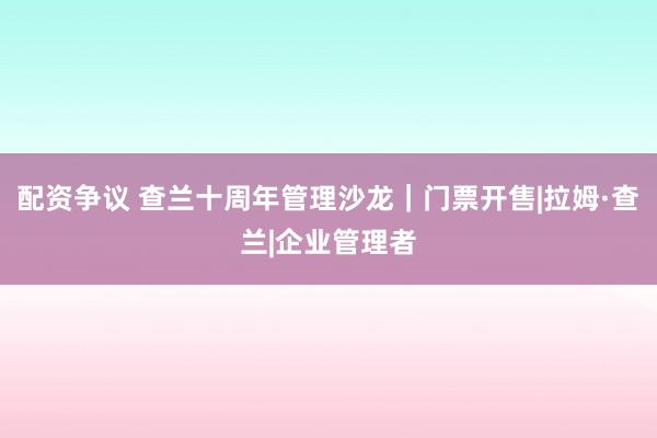 配资争议 查兰十周年管理沙龙|门票开售|拉姆·查兰|企业管理者