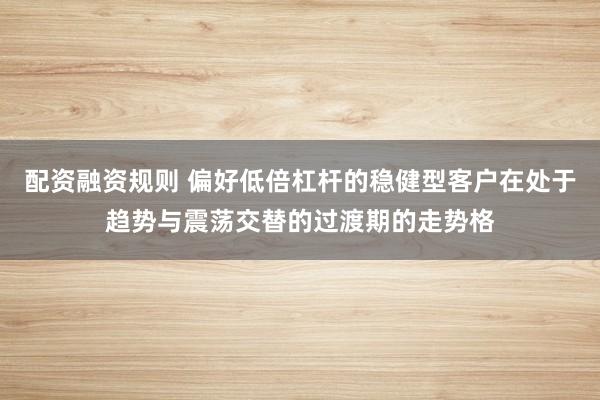 配资融资规则 偏好低倍杠杆的稳健型客户在处于趋势与震荡交替的过渡期的走势格