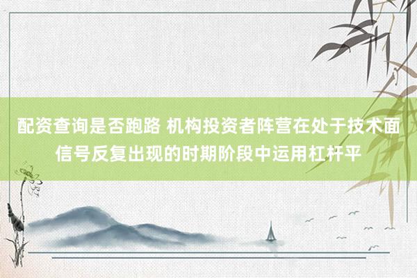 配资查询是否跑路 机构投资者阵营在处于技术面信号反复出现的时期阶段中运用杠杆平