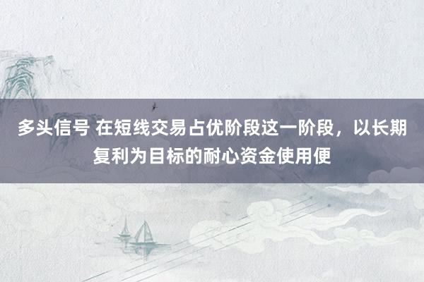 多头信号 在短线交易占优阶段这一阶段,以长期复利为目标的耐心资金使用便