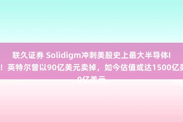 联久证券 Solidigm冲刺美股史上最大半导体IPO！英特尔曾以90亿美元卖掉，如今估值或达1500亿美元