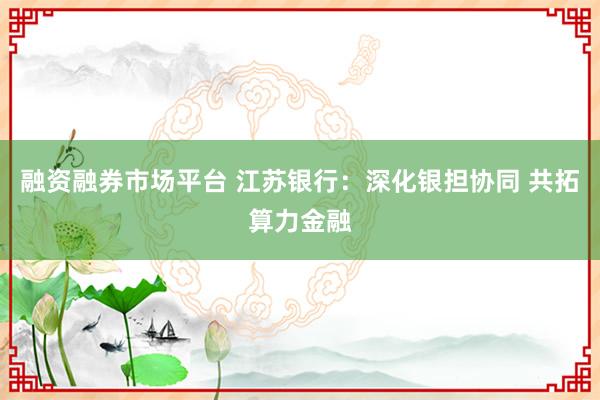 融资融券市场平台 江苏银行:深化银担协同 共拓算力金融