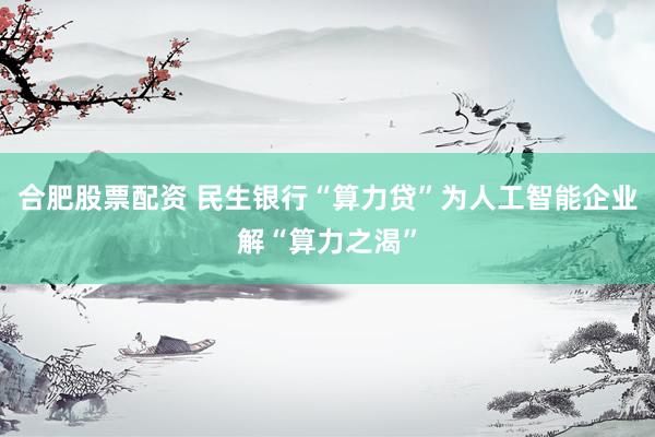 合肥股票配资 民生银行“算力贷”为人工智能企业解“算力之渴”