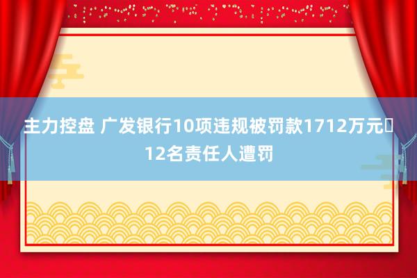 主力控盘 广发银行10项违规被罚款1712万元 12名责任人遭罚