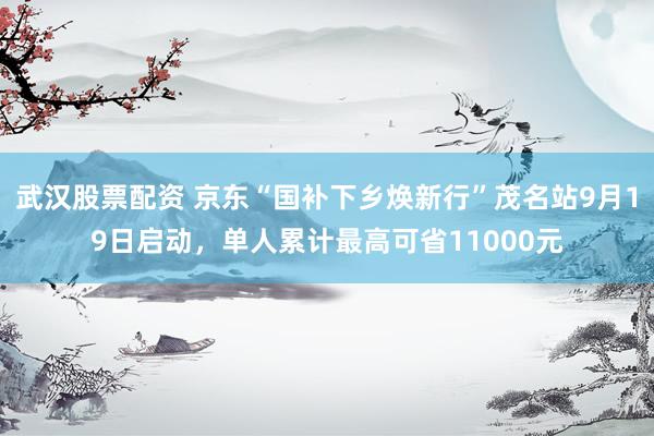 武汉股票配资 京东“国补下乡焕新行”茂名站9月19日启动，单人累计最高可省11000元