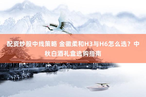 配资炒股中线策略 金徽柔和H3与H6怎么选？中秋白酒礼盒选购指南