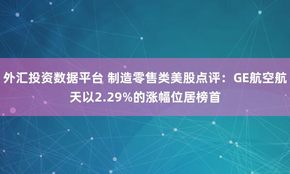 外汇投资数据平台 制造零售类美股点评:GE航空航天以2.29%的涨幅位居榜首