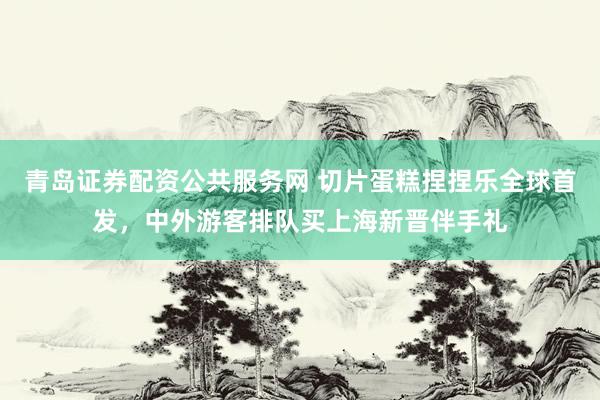 青岛证券配资公共服务网 切片蛋糕捏捏乐全球首发，中外游客排队买上海新晋伴手礼