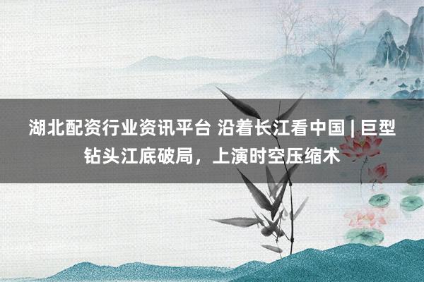 湖北配资行业资讯平台 沿着长江看中国 | 巨型钻头江底破局，上演时空压缩术