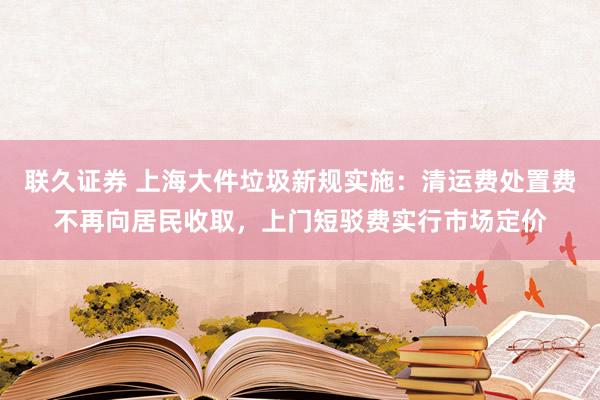 联久证券 上海大件垃圾新规实施:清运费处置费不再向居民收取,上门短驳费实行市场定价