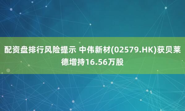 配资盘排行风险提示 中伟新材(02579.HK)获贝莱德增持16.56万股