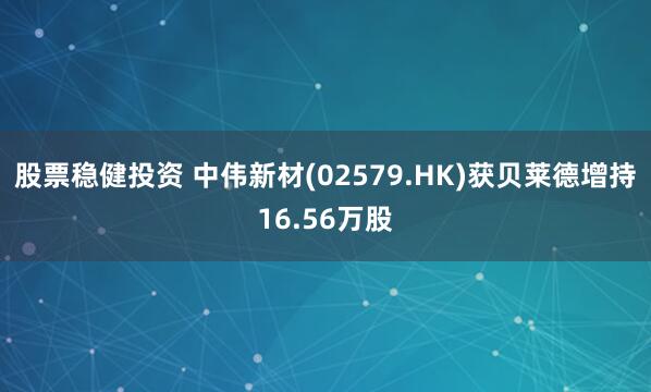 股票稳健投资 中伟新材(02579.HK)获贝莱德增持16.56万股