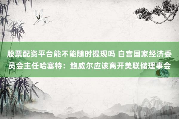 股票配资平台能不能随时提现吗 白宫国家经济委员会主任哈塞特：鲍威尔应该离开美联储理事会