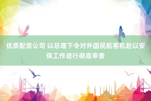 优质配资公司 以总理下令对外国民航客机赴以安保工作进行彻底审查