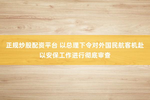正规炒股配资平台 以总理下令对外国民航客机赴以安保工作进行彻底审查