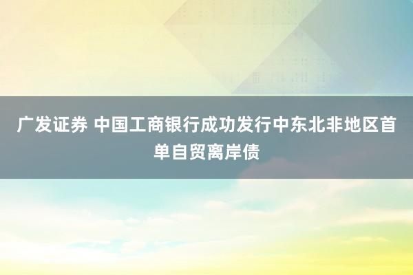 广发证券 中国工商银行成功发行中东北非地区首单自贸离岸债