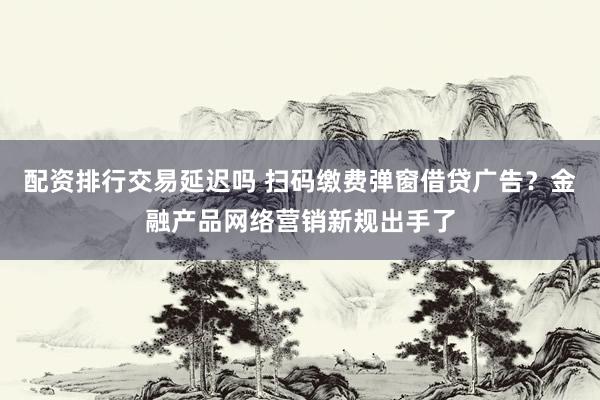 配资排行交易延迟吗 扫码缴费弹窗借贷广告？金融产品网络营销新规出手了