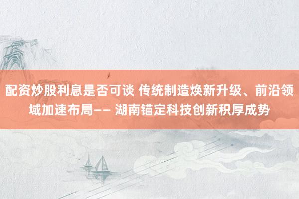 配资炒股利息是否可谈 传统制造焕新升级、前沿领域加速布局—— 湖南锚定科技创新积厚成势