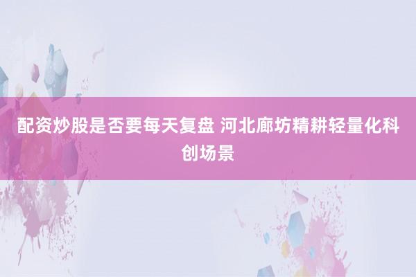 配资炒股是否要每天复盘 河北廊坊精耕轻量化科创场景