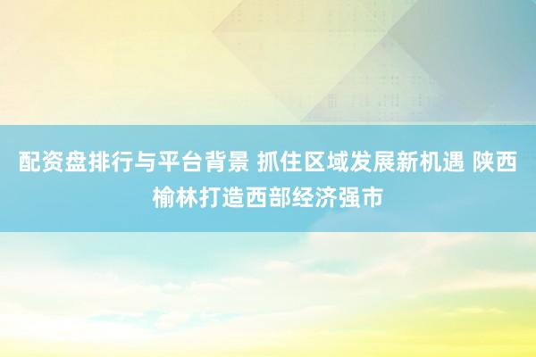 配资盘排行与平台背景 抓住区域发展新机遇 陕西榆林打造西部经济强市