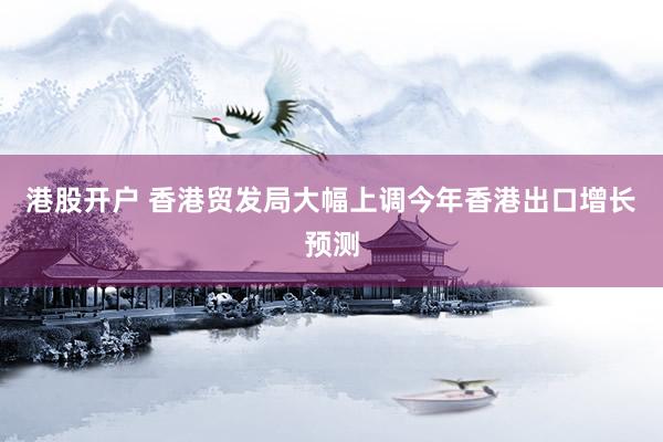 港股开户 香港贸发局大幅上调今年香港出口增长预测