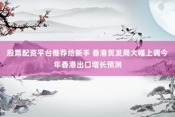 股票配资平台推荐给新手 香港贸发局大幅上调今年香港出口增长预测
