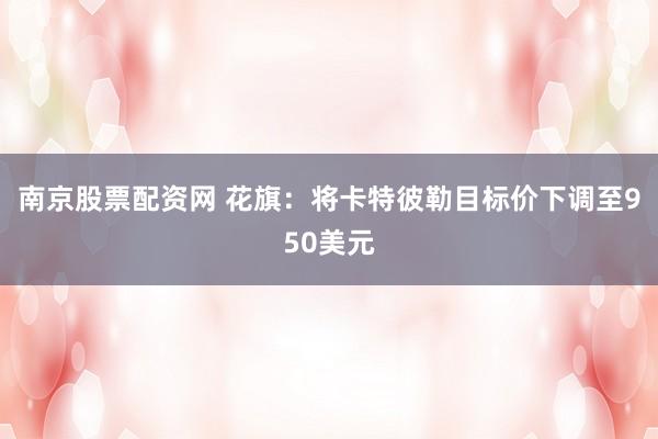 南京股票配资网 花旗：将卡特彼勒目标价下调至950美元