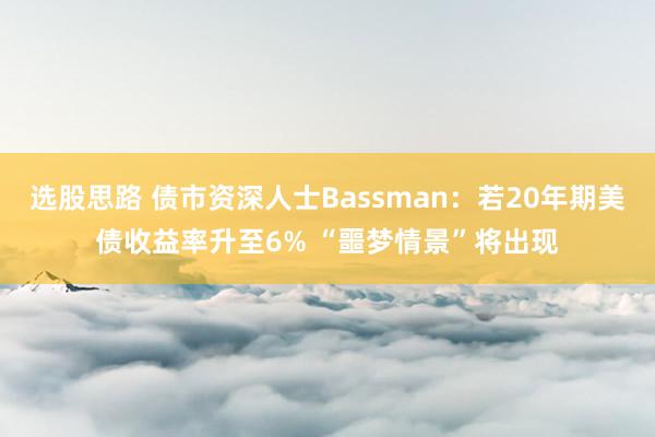 选股思路 债市资深人士Bassman：若20年期美债收益率升至6% “噩梦情景”将出现